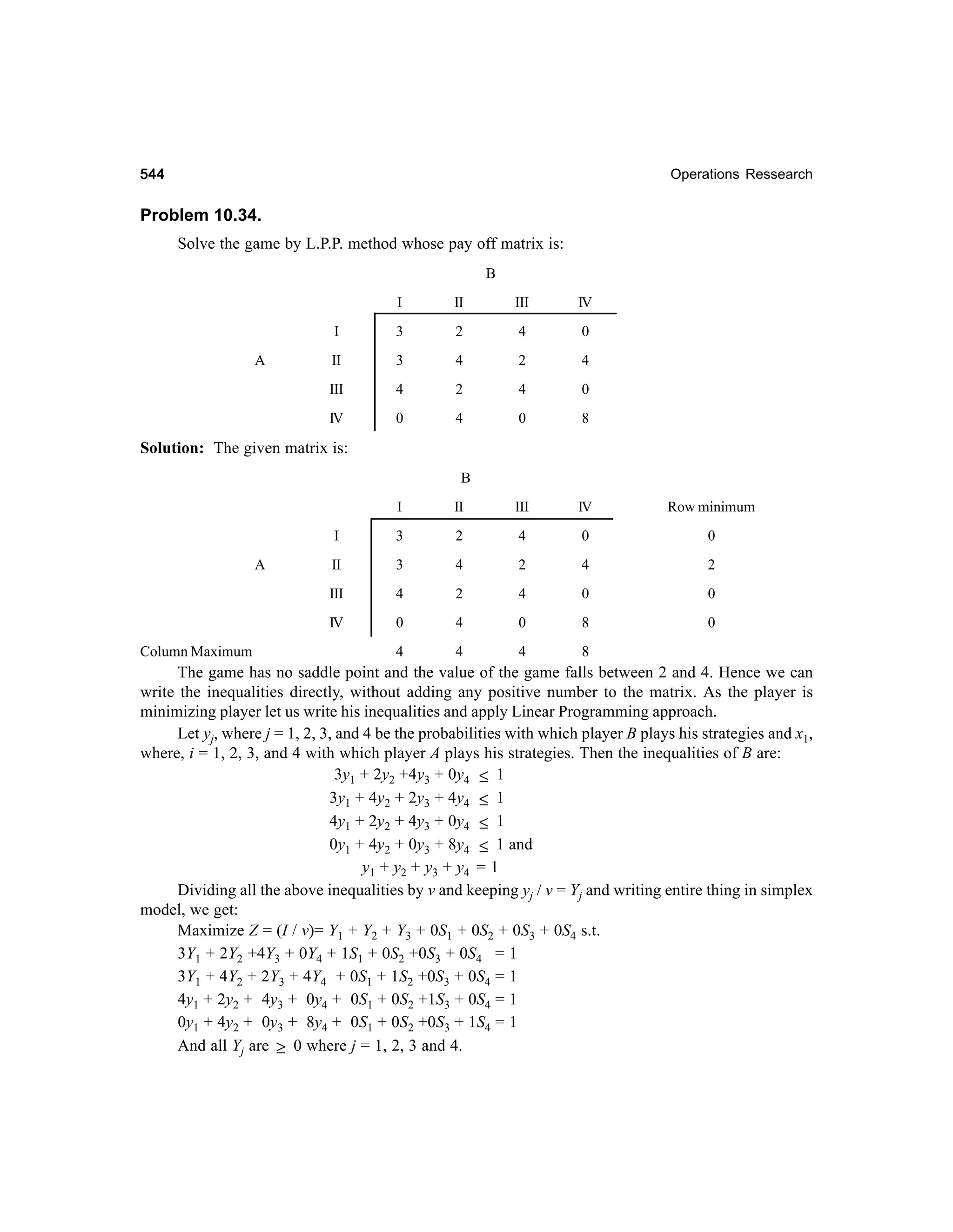 544

Operations Ressearch

Problem 10.34.
Solve the game by L.P.P. method whose pay off matrix is:
B
I

III

IV

I

3

2

4

0

II

3

4

2

4

III

4

2

4

0

IV

A

II

0

4

0

8

Solution: The given matrix is:
B
I

IV

Row minimum

3

2

4

0

0

II

3

4

2

4

2

III

4

2

4

0

0

IV
Column Maximum

III

I
A

II

0

4

0

8

0

4

4

4

8

The game has no saddle point and the value of the game falls between 2 and 4. Hence we can
write the inequalities directly, without adding any positive number to the matrix. As the player is
minimizing player let us write his inequalities and apply Linear Programming approach.
Let yj, where j = 1, 2, 3, and 4 be the probabilities with which player B plays his strategies and x1,
where, i = 1, 2, 3, and 4 with which player A plays his strategies. Then the inequalities of B are:
3y1 + 2y2 +4y3 + 0y4 ≤ 1
3y1 + 4y2 + 2y3 + 4y4 ≤ 1
4y1 + 2y2 + 4y3 + 0y4 ≤ 1
0y1 + 4y2 + 0y3 + 8y4 ≤ 1 and
y1 + y 2 + y 3 + y 4 = 1
Dividing all the above inequalities by v and keeping yj / v = Yj and writing entire thing in simplex
model, we get:
Maximize Z = (I / v)= Y1 + Y2 + Y3 + 0S1 + 0S2 + 0S3 + 0S4 s.t.
3Y1 + 2Y2 +4Y3 + 0Y4 + 1S1 + 0S2 +0S3 + 0S4 = 1
3Y1 + 4Y2 + 2Y3 + 4Y4 + 0S1 + 1S2 +0S3 + 0S4 = 1
4y1 + 2y2 + 4y3 + 0y4 + 0S1 + 0S2 +1S3 + 0S4 = 1
0y1 + 4y2 + 0y3 + 8y4 + 0S1 + 0S2 +0S3 + 1S4 = 1
And all Yj are ≥ 0 where j = 1, 2, 3 and 4.

 