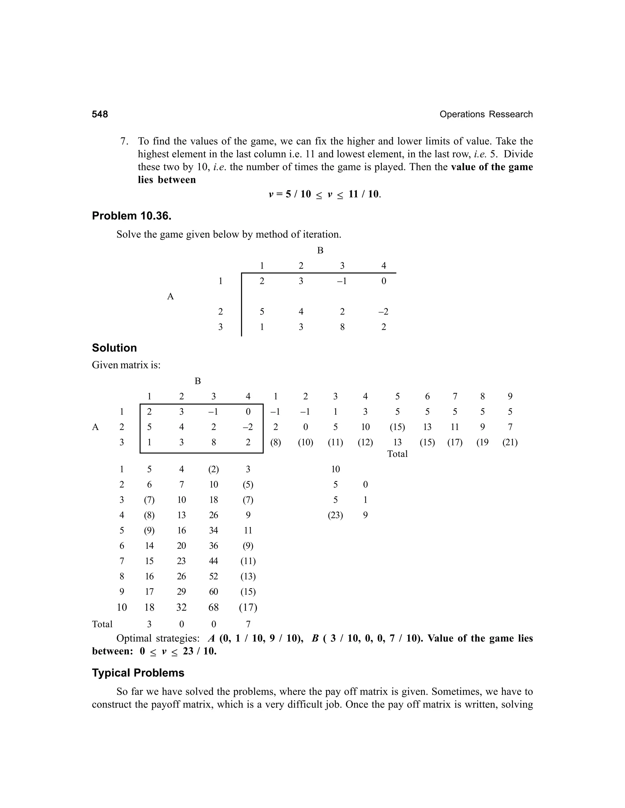 548

Operations Ressearch

7. To find the values of the game, we can fix the higher and lower limits of value. Take the
highest element in the last column i.e. 11 and lowest element, in the last row, i.e. 5. Divide
these two by 10, i.e. the number of times the game is played. Then the value of the game
lies between
v = 5 / 10 ≤ v ≤ 11 / 10.

Problem 10.36.
Solve the game given below by method of iteration.
B
1

2

3

4

1

2

3

–1

0

2

5

4

2

–2

3

1

3

8

2

A

Solution
Given matrix is:
B
1

4

1

2

3

4

5

6

7

8

9

2

3

–1

0

–1

–1

1

3

5

5

5

5

5

2

5

4

2

–2

2

0

5

10

(15)

13

11

9

7

3

1

3

8

2

(8)

(10)

(11)

(12)

13
Total

(15)

(17)

(19

(21)

1

5

4

(2)

3

10

2

6

7

10

(5)

5

3

(7)

10

18

(7)

5

1

4

(8)

13

26

9

(23)

9

5

(9)

16

34

11

6

14

20

36

(9)

7

15

23

44

(11)

8

16

26

52

(13)

9

17

29

60

(15)

10
Total

3

1
A

2

18

32

68

(17)

3

0

0

7

0

Optimal strategies: A (0, 1 / 10, 9 / 10), B ( 3 / 10, 0, 0, 7 / 10). Value of the game lies
between: 0 ≤ v ≤ 23 / 10.

Typical Problems
So far we have solved the problems, where the pay off matrix is given. Sometimes, we have to
construct the payoff matrix, which is a very difficult job. Once the pay off matrix is written, solving

 