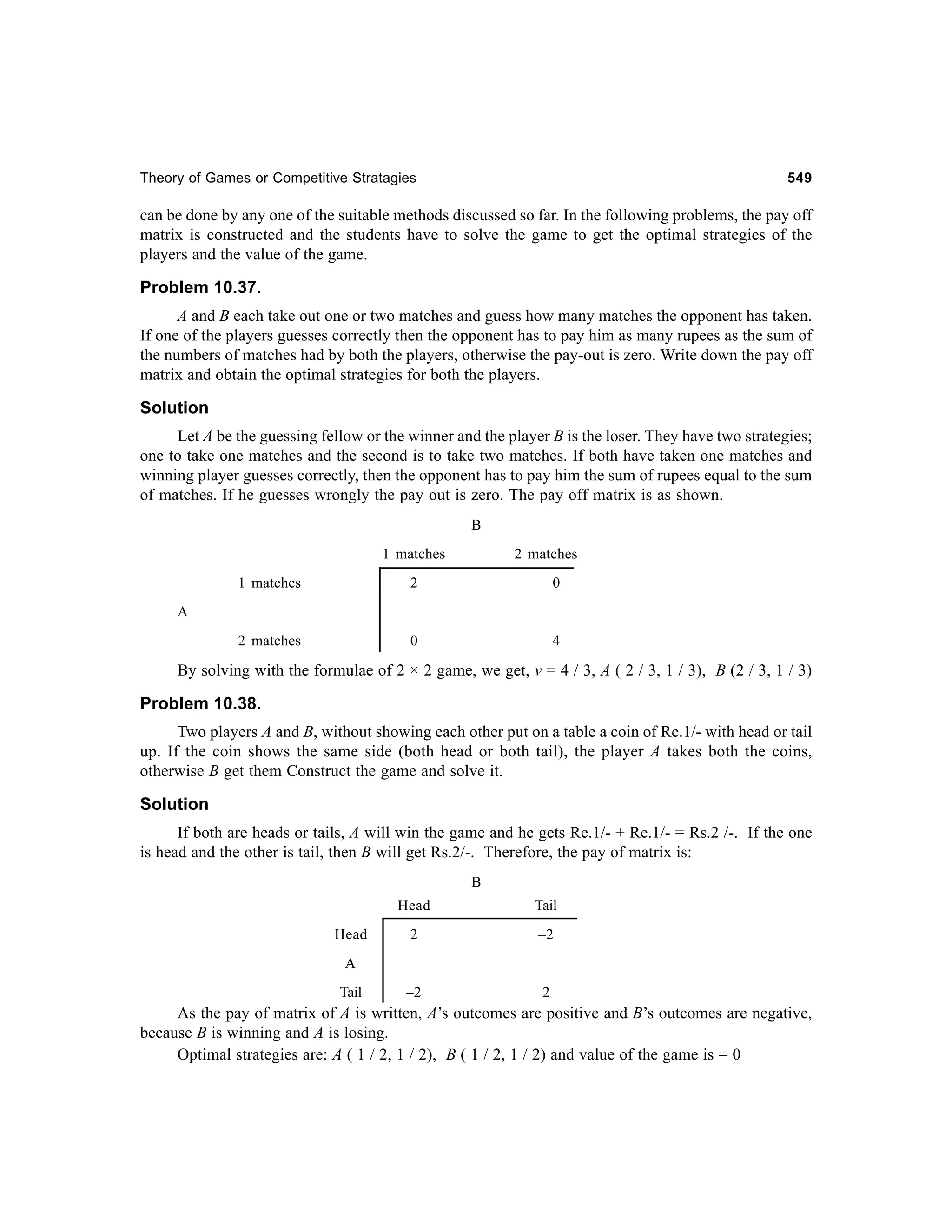 Theory of Games or Competitive Stratagies

549

can be done by any one of the suitable methods discussed so far. In the following problems, the pay off
matrix is constructed and the students have to solve the game to get the optimal strategies of the
players and the value of the game.

Problem 10.37.
A and B each take out one or two matches and guess how many matches the opponent has taken.
If one of the players guesses correctly then the opponent has to pay him as many rupees as the sum of
the numbers of matches had by both the players, otherwise the pay-out is zero. Write down the pay off
matrix and obtain the optimal strategies for both the players.

Solution
Let A be the guessing fellow or the winner and the player B is the loser. They have two strategies;
one to take one matches and the second is to take two matches. If both have taken one matches and
winning player guesses correctly, then the opponent has to pay him the sum of rupees equal to the sum
of matches. If he guesses wrongly the pay out is zero. The pay off matrix is as shown.
B
1 matches

2 matches

1 matches

2

0

2 matches

0

4

A

By solving with the formulae of 2 × 2 game, we get, v = 4 / 3, A ( 2 / 3, 1 / 3), B (2 / 3, 1 / 3)

Problem 10.38.
Two players A and B, without showing each other put on a table a coin of Re.1/- with head or tail
up. If the coin shows the same side (both head or both tail), the player A takes both the coins,
otherwise B get them Construct the game and solve it.

Solution
If both are heads or tails, A will win the game and he gets Re.1/- + Re.1/- = Rs.2 /-. If the one
is head and the other is tail, then B will get Rs.2/-. Therefore, the pay of matrix is:
B
Head
Head

Tail

2

–2

–2

2

A
Tail

As the pay of matrix of A is written, A’s outcomes are positive and B’s outcomes are negative,
because B is winning and A is losing.
Optimal strategies are: A ( 1 / 2, 1 / 2), B ( 1 / 2, 1 / 2) and value of the game is = 0

 
