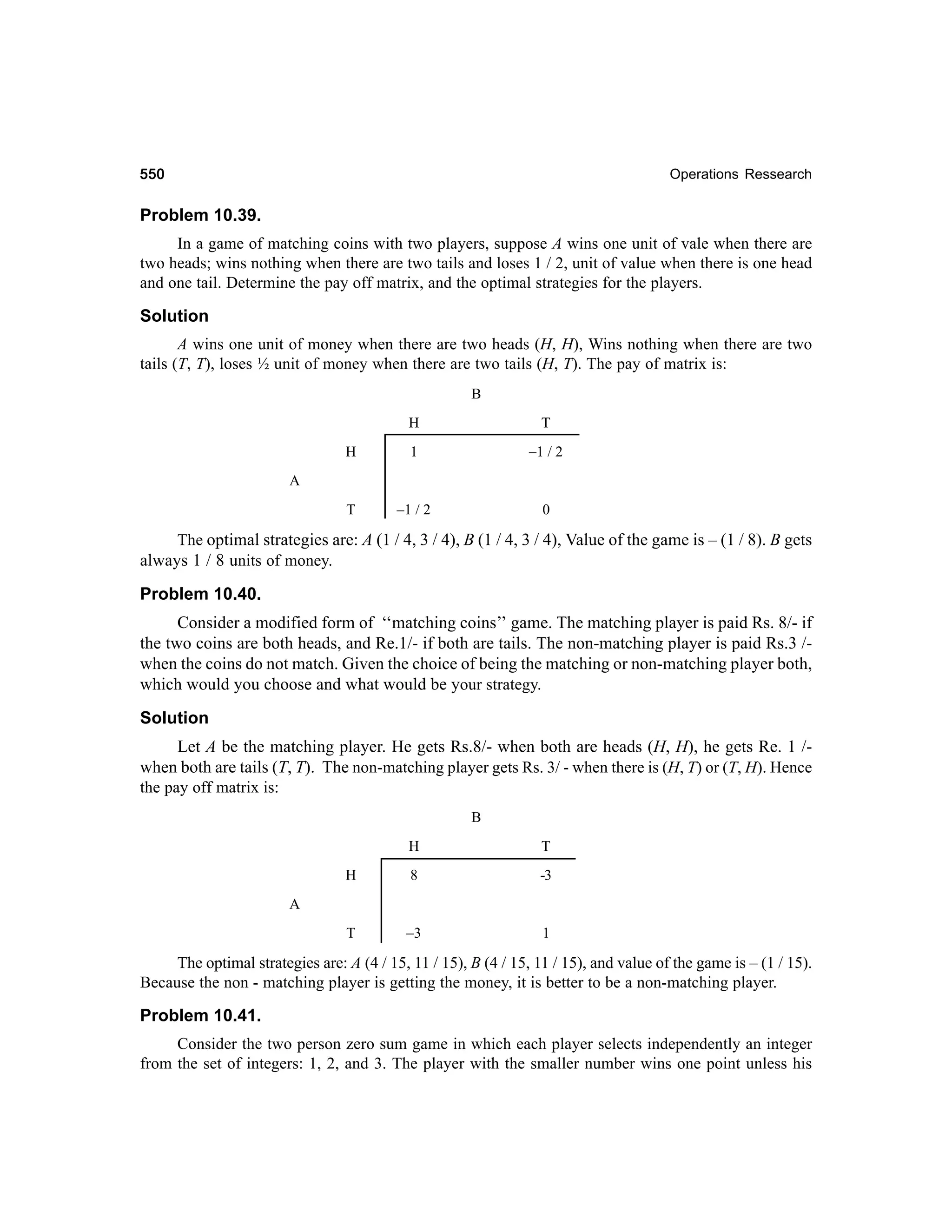 550

Operations Ressearch

Problem 10.39.
In a game of matching coins with two players, suppose A wins one unit of vale when there are
two heads; wins nothing when there are two tails and loses 1 / 2, unit of value when there is one head
and one tail. Determine the pay off matrix, and the optimal strategies for the players.

Solution
A wins one unit of money when there are two heads (H, H), Wins nothing when there are two
tails (T, T), loses ½ unit of money when there are two tails (H, T). The pay of matrix is:
B
H

T

H

1

–1 / 2

T

–1 / 2

0

A

The optimal strategies are: A (1 / 4, 3 / 4), B (1 / 4, 3 / 4), Value of the game is – (1 / 8). B gets
always 1 / 8 units of money.

Problem 10.40.
Consid