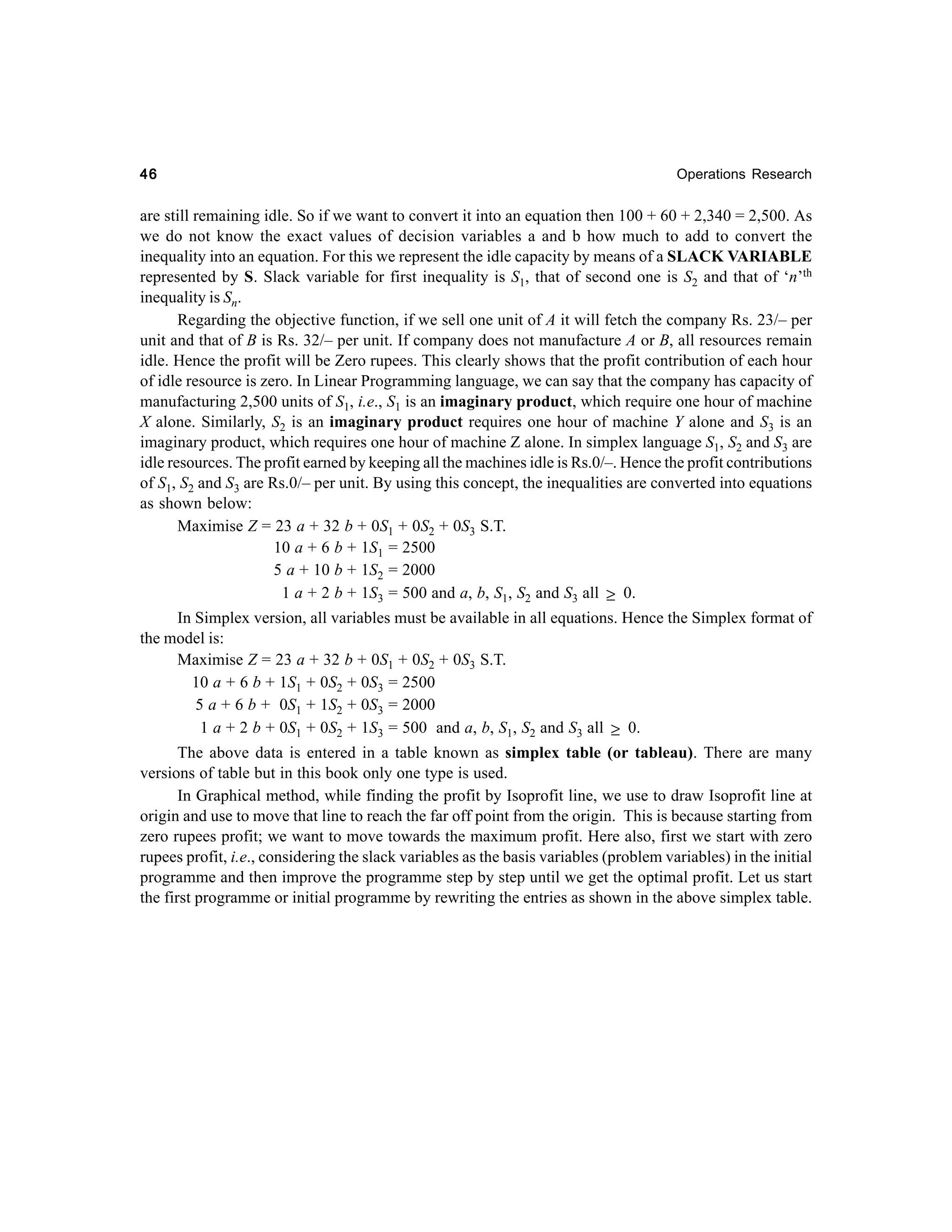 46

Operations Research

are still remaining idle. So if we want to convert it into an equation then 100 + 60 + 2,340 = 2,500. As
we do not know the exact values of decision variables a and b how much to add to convert the
inequality into an equation. For this we represent the idle capacity by means of a SLACK VARIABLE
represented by S. Slack variable for first inequality is S1, that of second one is S2 and that of ‘n’th
inequality is Sn.
Regarding the objective function, if we sell one unit of A it will fetch the company Rs. 23/– per
unit and that of B is Rs. 32/– per unit. If company does not manufacture A or B, all resources remain
idle. Hence the profit will be Zero rupees. This clearly shows that the profit contribution of each hour
of idle resource is zero. In Linear Programming language, we can say that the company has capacity of
manufacturing 2,500 units of S1, i.e., S1 is an imaginary product, which require one hour of machine
X alone. Similarly, S2 is an imaginary product requires one hour of machine Y alone and S3 is an
imaginary product, which requires one hour of machine Z alone. In simplex language S1, S2 and S3 are
idle resources. The profit earned by keeping all the machines idle is Rs.0/–. Hence the profit contributions
of S1, S2 and S3 are Rs.0/– per unit. By using this concept, the inequalities are converted into equations
as shown below:
Maximise Z = 23 a + 32 b + 0S1 + 0S2 + 0S3 S.T.
10 a + 6 b + 1S1 = 2500
5 a + 10 b + 1S2 = 2000
1 a + 2 b + 1S3 = 500 and a, b, S1, S2 and S3 all ≥ 0.
In Simplex version, all variables must be available in all equations. Hence the Simplex format of
the model is:
Maximise Z = 23 a + 32 b + 0S1 + 0S2 + 0S3 S.T.
10 a + 6 b + 1S1 + 0S2 + 0S3 = 2500
5 a + 6 b + 0S1 + 1S2 + 0S3 = 2000
1 a + 2 b + 0S1 + 0S2 + 1S3 = 500 and a, b, S1, S2 and S3 all ≥ 0.
The above data is entered in a table known as simplex table (or tableau). There are many
versions of table but in this book only one type is used.
In Graphical method, while finding the profit by Isoprofit line, we use to draw Isoprofit line at
origin and use to move that line to reach the far off point from the origin. This is because starting from
zero rupees profit; we want to move towards the maximum profit. Here also, first we start with zero
rupees profit, i.e., considering the slack variables as the basis variables (problem variables) in the initial
programme and then improve the programme step by step until we get the optimal profit. Let us start
the first programme or initial programme by rewriting the entries as shown in the above simplex table.

 