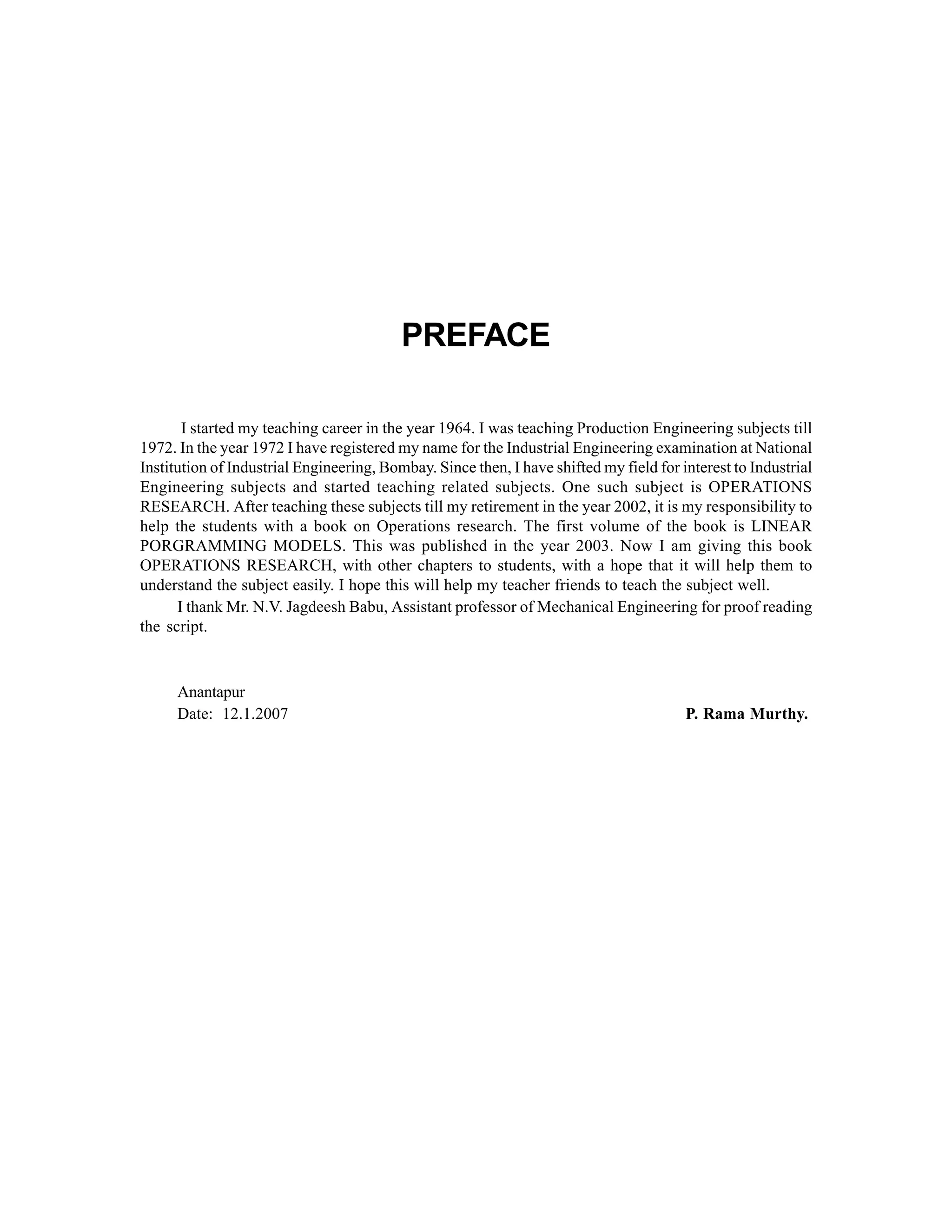 PREFACE
I started my teaching career in the year 1964. I was teaching Production Engineering subjects till
1972. In the year 1972 I have registered my name for the Industrial Engineering examination at National
Institution of Industrial Engineering, Bombay. Since then, I have shifted my field for interest to Industrial
Engineering subjects and started teaching related subjects. One such subject is OPERATIONS
RESEARCH. After teaching these subjects till my retirement in the year 2002, it is my responsibility to
help the students with a book on Operations research. The first volume of the book is LINEAR
PORGRAMMING MODELS. This was published in the year 2003. Now I am giving this book
OPERATIONS RESEARCH, with other chapters to students, with a hope that it will help them to
understand the subject easily. I hope this will help my teacher friends to teach the subject well.
I thank Mr. N.V. Jagdeesh Babu, Assistant professor of Mechanical Engineering for proof reading
the script.

Anantapur
Date: 12.1.2007

P. Rama Murthy.

 