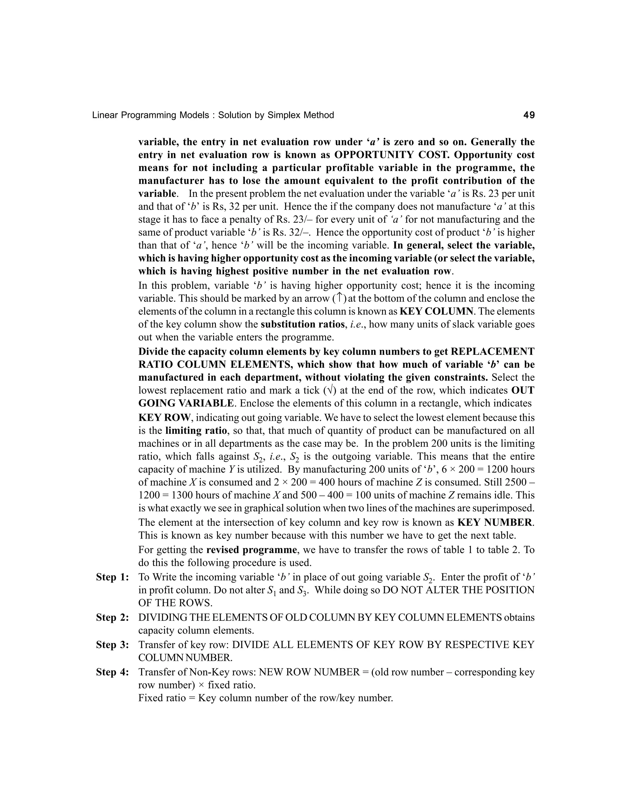 Linear Programming Models : Solution by Simplex Method

Step 1:

Step 2:
Step 3:
Step 4:

49

variable, the entry in net evaluation row under ‘a’ is zero and so on. Generally the
entry in net evaluation row is known as OPPORTUNITY COST. Opportunity cost
means for not including a particular profitable variable in the programme, the
manufacturer has to lose the amount equivalent to the profit contribution of the
variable. In the present problem the net evaluation under the variable ‘a’ is Rs. 23 per unit
and that of ‘b’ is Rs, 32 per unit. Hence the if the company does not manufacture ‘a’ at this
stage it has to face a penalty of Rs. 23/– for every unit of ‘a’ for not manufacturing and the
same of product variable ‘b’ is Rs. 32/–. Hence the opportunity cost of product ‘b’ is higher
than that of ‘a’, hence ‘b’ will be the incoming variable. In general, select the variable,
which is having higher opportunity cost as the incoming variable (or select the variable,
which is having highest positive number in the net evaluation row.
In this problem, variable ‘b’ is having higher opportunity cost; hence it is the incoming
variable. This should be marked by an arrow ( ↑ ) at the bottom of the column and enclose the
elements of the column in a rectangle this column is known as KEY COLUMN. The elements
of the key column show the substitution ratios, i.e., how many units of slack variable goes
out when the variable enters the programme.
Divide the capacity column elements by key column numbers to get REPLACEMENT
RATIO COLUMN ELEMENTS, which show that how much of variable ‘b’ can be
manufactured in each department, without violating the given constraints. Select the
lowest replacement ratio and mark a tick (√) at the end of the row, which indicates OUT
GOING VARIABLE. Enclose the elements of this column in a rectangle, which indicates
KEY ROW, indicating out going variable. We have to select the lowest element because this
is the limiting ratio, so that, that much of quantity of product can be manufactured on all
machines or in all departments as the case may be. In the problem 200 units is the limiting
ratio, which falls against S2, i.e., S2 is the outgoing variable. This means that the entire
capacity of machine Y is utilized. By manufacturing 200 units of ‘b’, 6 × 200 = 1200 hours
of machine X is consumed and 2 × 200 = 400 hours of machine Z is consumed. Still 2500 –
1200 = 1300 hours of machine X and 500 – 400 = 100 units of machine Z remains idle. This
is what exactly we see in graphical solution when two lines of the machines are superimposed.
The element at the intersection of key column and key row is known as KEY NUMBER.
This is known as key number because with this number we have to get the next table.
For getting the revised programme, we have to transfer the rows of table 1 to table 2. To
do this the following procedure is used.
To Write the incoming variable ‘b’ in place of out going variable S2. Enter the profit of ‘b’
in profit column. Do not alter S1 and S3. While doing so DO NOT ALTER THE POSITION
OF THE ROWS.
DIVIDING THE ELEMENTS OF OLD COLUMN BY KEY COLUMN ELEMENTS obtains
capacity column elements.
Transfer of key row: DIVIDE ALL ELEMENTS OF KEY ROW BY RESPECTIVE KEY
COLUMN NUMBER.
Transfer of Non-Key rows: NEW ROW NUMBER = (old row number – corresponding key
row number) × fixed ratio.
Fixed ratio = Key column number of the row/key number.

 