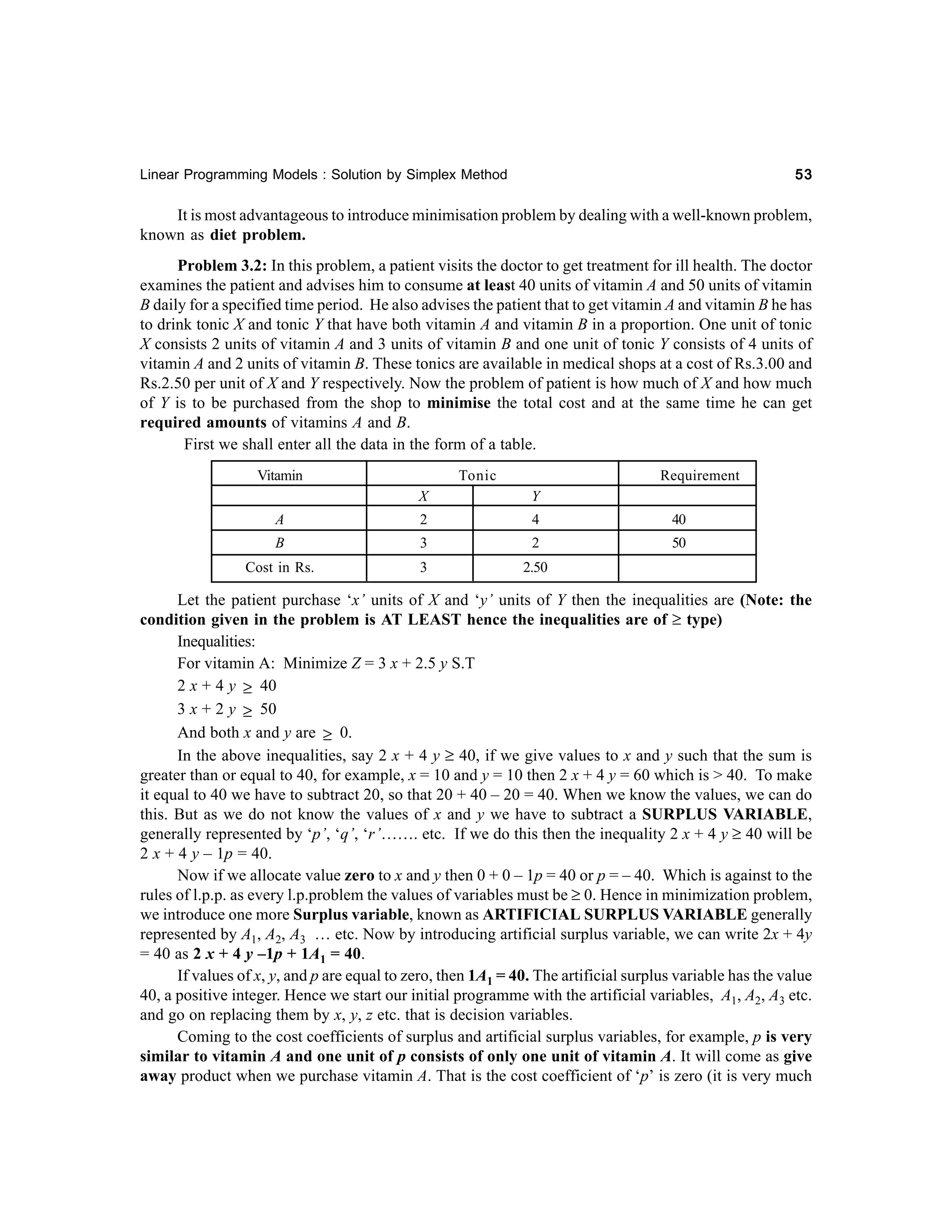 53

Linear Programming Models : Solution by Simplex Method

It is most advantageous to introduce minimisation problem by dealing with a well-known problem,
known as diet problem.
Problem 3.2: In this problem, a patient visits the doctor to get treatment for ill health. The doctor
examines the patient and advises him to consume at least 40 units of vitamin A and 50 units of vitamin
B daily for a specified time period. He also advises the patient that to get vitamin A and vitamin B he has
to drink tonic X and tonic Y that have both vitamin A and vitamin B in a proportion. One unit of tonic
X consists 2 units of vitamin A and 3 units of vitamin B and one unit of tonic Y consists of 4 units of
vitamin A and 2 units of vitamin B. These tonics are available in medical shops at a cost of Rs.3.00 and
Rs.2.50 per unit of X and Y respectively. Now the problem of patient is how much of X and how much
of Y is to be purchased from the shop to minimise the total cost and at the same time he can get
required amounts of vitamins A and B.
First we shall enter all the data in the form of a table.
Vitamin

Tonic

Requirement

X

Y

A

2

4

40

B

3

2

50

Cost in Rs.

3

2.50

Let the patient purchase ‘x’ units of X and ‘y’ units of Y then the inequalities are (Note: the
condition given in the problem is AT LEAST hence the inequalities are of ≥ type)
Inequalities:
For vitamin A: Minimize Z = 3 x + 2.5 y S.T
2 x + 4 y ≥ 40
3 x + 2 y ≥ 50
And both x and y are ≥ 0.
In the above inequalities, say 2 x + 4 y ≥ 40, if we give values to x and y such that the sum is
greater than or equal to 40, for example, x = 10 and y = 10 then 2 x + 4 y = 60 which is > 40. To make
it equal to 40 we have to subtract 20, so that 20 + 40 – 20 = 40. When we know the values, we can do
this. But as we do not know the values of x and y we have to subtract a SURPLUS VARIABLE,
generally represented by ‘p’, ‘q’, ‘r’……. etc. If we do this then the inequality 2 x + 4 y ≥ 40 will be
2 x + 4 y – 1p = 40.
Now if we allocate value zero to x and y then 0 + 0 – 1p = 40 or p = – 40. Which is against to the
rules of l.p.p. as every l.p.problem the values of variables must be ≥ 0. Hence in minimization problem,
we introduce one more Surplus variable, known as ARTIFICIAL SURPLUS VARIABLE generally
represented by A1, A2, A3 … etc. Now by introducing artificial surplus variable, we can write 2x + 4y
= 40 as 2 x + 4 y –1p + 1A1 = 40.
If values of x, y, and p are equal to zero, then 1A1 = 40. The artificial surplus variable has the value
40, a positive integer. Hence we start our initial programme with the artificial variables, A1, A2, A3 etc.
and go on replacing them by x, y, z etc. that is decision variables.
Coming to the cost coefficients of surplus and artificial surplus variables, for example, p is very
similar to vitamin A and one unit of p consists of only one unit of vitamin A. It will come as give
away product when we purchase vitamin A. That is the cost coefficient of ‘p’ is zero (it is very much

 
