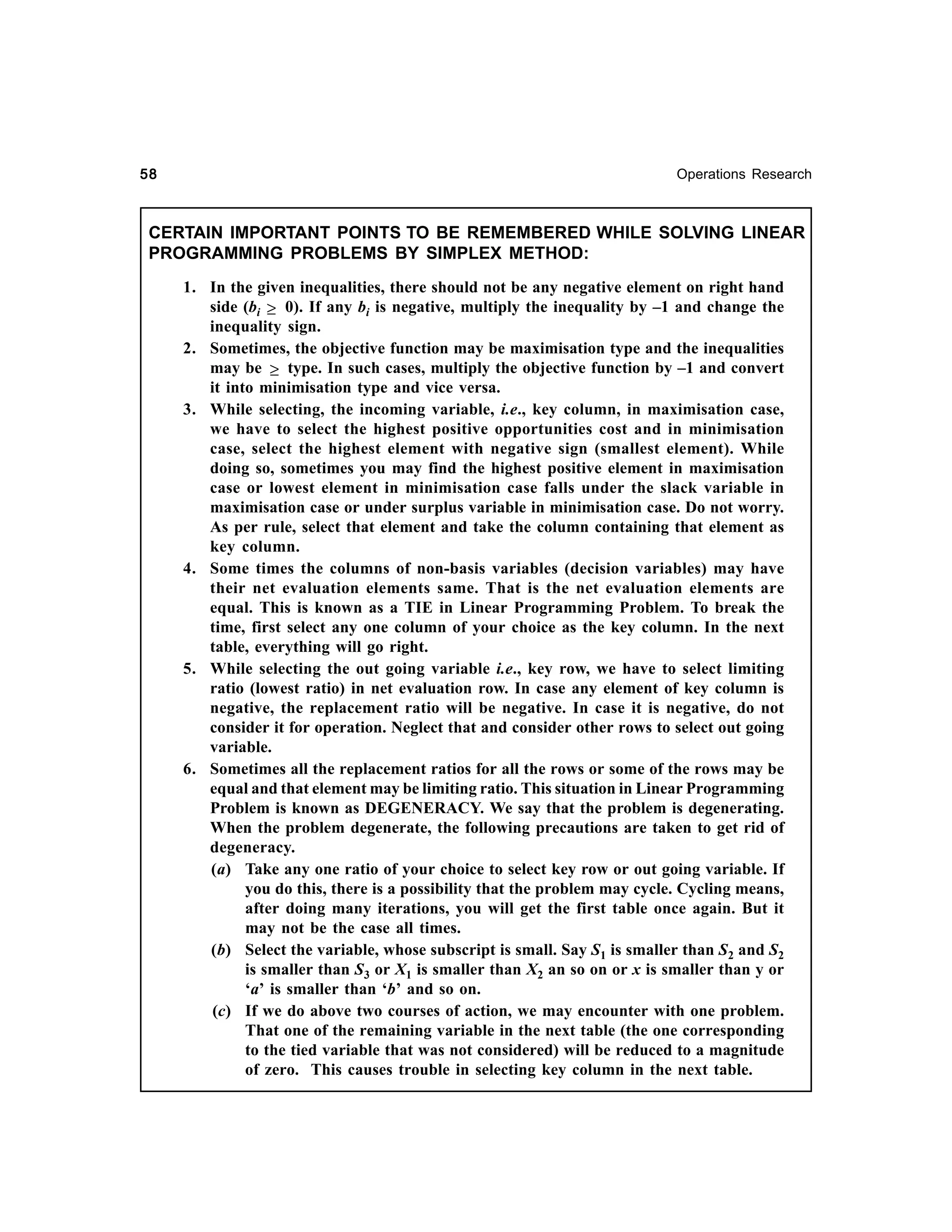 58

Operations Research

CERTAIN IMPORTANT POINTS TO BE REMEMBERED WHILE SOLVING LINEAR
PROGRAMMING PROBLEMS BY SIMPLEX METHOD:
1. In the given inequalities, there should not be any negative element on right hand
side (bi ≥ 0). If any bi is negative, multiply the inequality by –1 and change the
inequality sign.
2. Sometimes, the objective function may be maximisation type and the inequalities
may be ≥ type. In such cases, multiply the objective function by –1 and convert
it into minimisation type and vice versa.
3. While selecting, the incoming variable, i.e., key column, in maximisation case,
we have to select the highest positive opportunities cost and in minimisation
case, select the highest element with negative sign (smallest element). While
doing so, sometimes you may find the highest positive element in maximisation
case or lowest element in minimisation case falls under the slack variable in
maximisation case or under surplus variable in minimisation case. Do not worry.
As per rule, select that element and take the column containing that element as
key column.
4. Some times the columns of non-basis variables (decision variables) may have
their net evaluation elements same. That is the net evaluation elements are
equal. This is known as a TIE in Linear Programming Problem. To break the
time, first select any one column of your choice as the key column. In the next
table, everything will go right.
5. While selecting the out going variable i.e., key row, we have to select limiting
ratio (lowest ratio) in net evaluation row. In case any element of key column is
negative, the replacement ratio will be negative. In case it is negative, do not
consider it for operation. Neglect that and consider other rows to select out going
variable.
6. Sometimes all the replacement ratios for all the rows or some of the rows may be
equal and that element may be limiting ratio. This situation in Linear Programming
Problem is known as DEGENERACY. We say that the problem is degenerating.
When the problem degenerate, the following precautions are taken to get rid of
degeneracy.
(a) Take any one ratio of your choice to select key row or out going variable. If
you do this, there is a possibility that the problem may cycle. Cycling means,
after doing many iterations, you will get the first table once again. But it
may not be the case all times.
(b) Select the variable, whose subscript is small. Say S1 is smaller than S2 and S2
is smaller than S3 or X1 is smaller than X2 an so on or x is smaller than y or
‘a’ is smaller than ‘b’ and so on.
(c) If we do above two courses of action, we may encounter with one problem.
That one of the remaining variable in the next table (the one corresponding
to the tied variable that was not considered) will be reduced to a magnitude
of zero. This causes trouble in selecting key column in the next table.

 