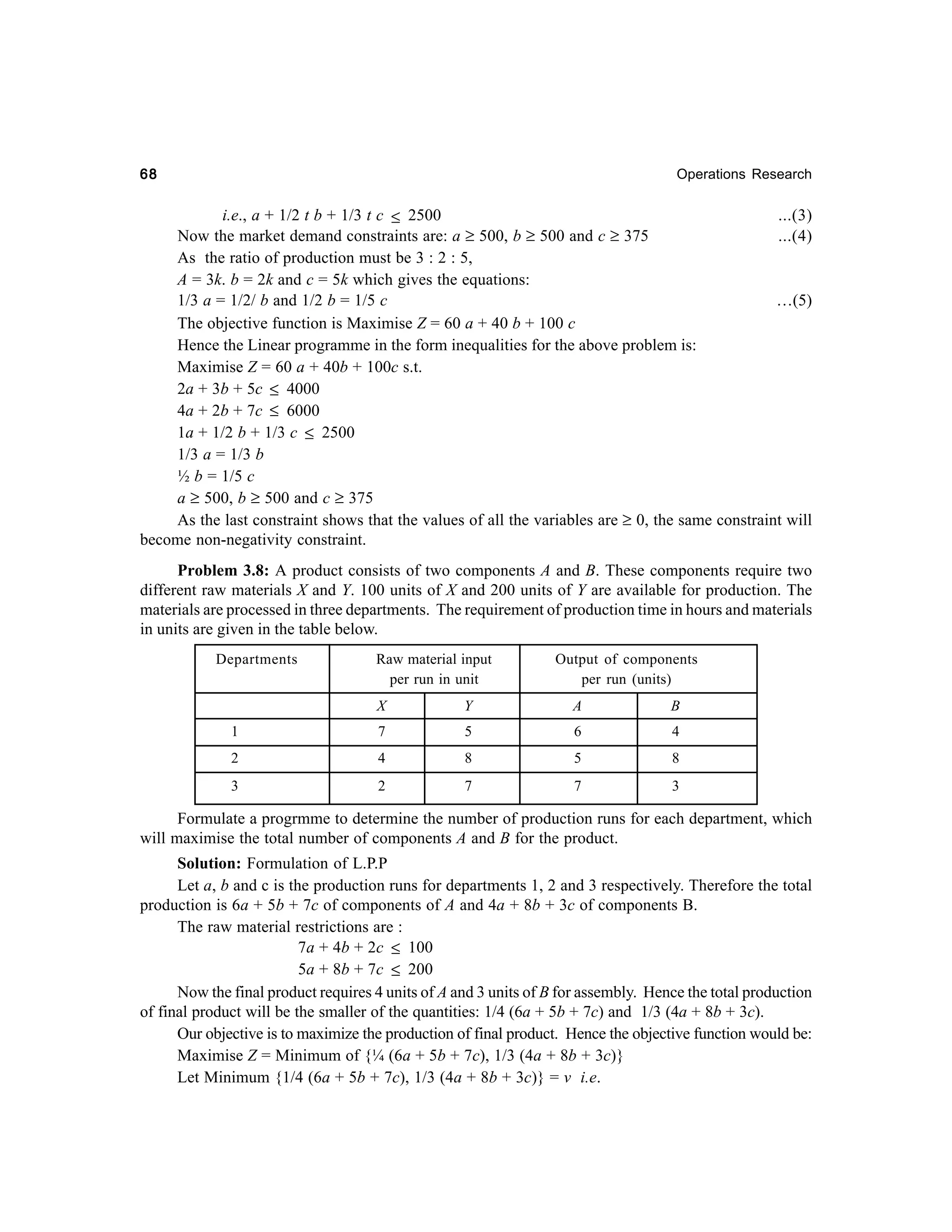 68

Operations Research

i.e., a + 1/2 t b + 1/3 t c ≤ 2500
...(3)
Now the market demand constraints are: a ≥ 500, b ≥ 500 and c ≥ 375
...(4)
As the ratio of production must be 3 : 2 : 5,
A = 3k. b = 2k and c = 5k which gives the equations:
1/3 a = 1/2/ b and 1/2 b = 1/5 c
…(5)
The objective function is Maximise Z = 60 a + 40 b + 100 c
Hence the Linear programme in the form inequalities for the above problem is:
Maximise Z = 60 a + 40b + 100c s.t.
2a + 3b + 5c ≤ 4000
4a + 2b + 7c ≤ 6000
1a + 1/2 b + 1/3 c ≤ 2500
1/3 a = 1/3 b
½ b = 1/5 c
a ≥ 500, b ≥ 500 and c ≥ 375
As the last constraint shows that the values of all the variables are ≥ 0, the same constraint will
become non-negativity constraint.
Problem 3.8: A product consists of two components A and B. These components require two
different raw materials X and Y. 100 units of X and 200 units of Y are available for production. The
materials are processed in three departments. The requirement of production time in hours and materials
in units are given in the table below.
Departments

Raw material input
per run in unit

Output of components
per run (units)

X

Y

A

B

1

7

5

6

4

2

4

8

5

8

3

2

7

7

3

Formulate a progrmme to determine the number of production runs for each department, which
will maximise the total number of components A and B for the product.
Solution: Formulation of L.P.P
Let a, b and c is the production runs for departments 1, 2 and 3 respectively. Therefore the total
production is 6a + 5b + 7c of components of A and 4a + 8b + 3c of components B.
The raw material restrictions are :
7a + 4b + 2c ≤ 100
5a + 8b + 7c ≤ 200
Now the final product requires 4 units of A and 3 units of B for assembly. Hence the total production
of final product will be the smaller of the quantities: 1/4 (6a + 5b + 7c) and 1/3 (4a + 8b + 3c).
Our objective is to maximize the production of final product. Hence the objective function would be:
Maximise Z = Minimum of {¼ (6a + 5b + 7c), 1/3 (4a + 8b + 3c)}
Let Minimum {1/4 (6a + 5b + 7c), 1/3 (4a + 8b + 3c)} = v i.e.

 