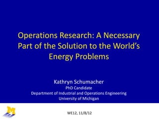 Operations Research: A Necessary
Part of the Solution to the World’s
Energy Problems
Kathryn Schumacher
PhD Candidate
Department of Industrial and Operations Engineering
University of Michigan
WE12, 11/8/12
 