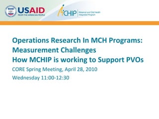 Operations Research In MCH Programs: Measurement Challenges How MCHIP is working to Support PVOs CORE Spring Meeting, April 28, 2010 Wednesday 11:00-12:30 