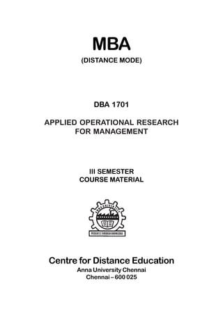 MBA
(DISTANCE MODE)
DBA 1701
APPLIED OPERATIONAL RESEARCH
FOR MANAGEMENT
III SEMESTER
COURSE MATERIAL
Centre for Distance Education
Anna University Chennai
Chennai – 600 025
 