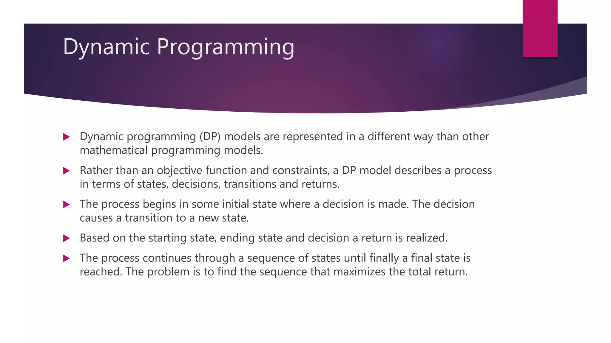 Dynamic Programming
 Dynamic programming (DP) models are represented in a different way than other
mathematical programming models.
 Rather than an objective function and constraints, a DP model describes a process
in terms of states, decisions, transitions and returns.
 The process begins in some initial state where a decision is made. The decision
causes a transition to a new state.
 Based on the starting state, ending state and decision a return is realized.
 The process continues through a sequence of states until finally a final state is
reached. The problem is to find the sequence that maximizes the total return.
 