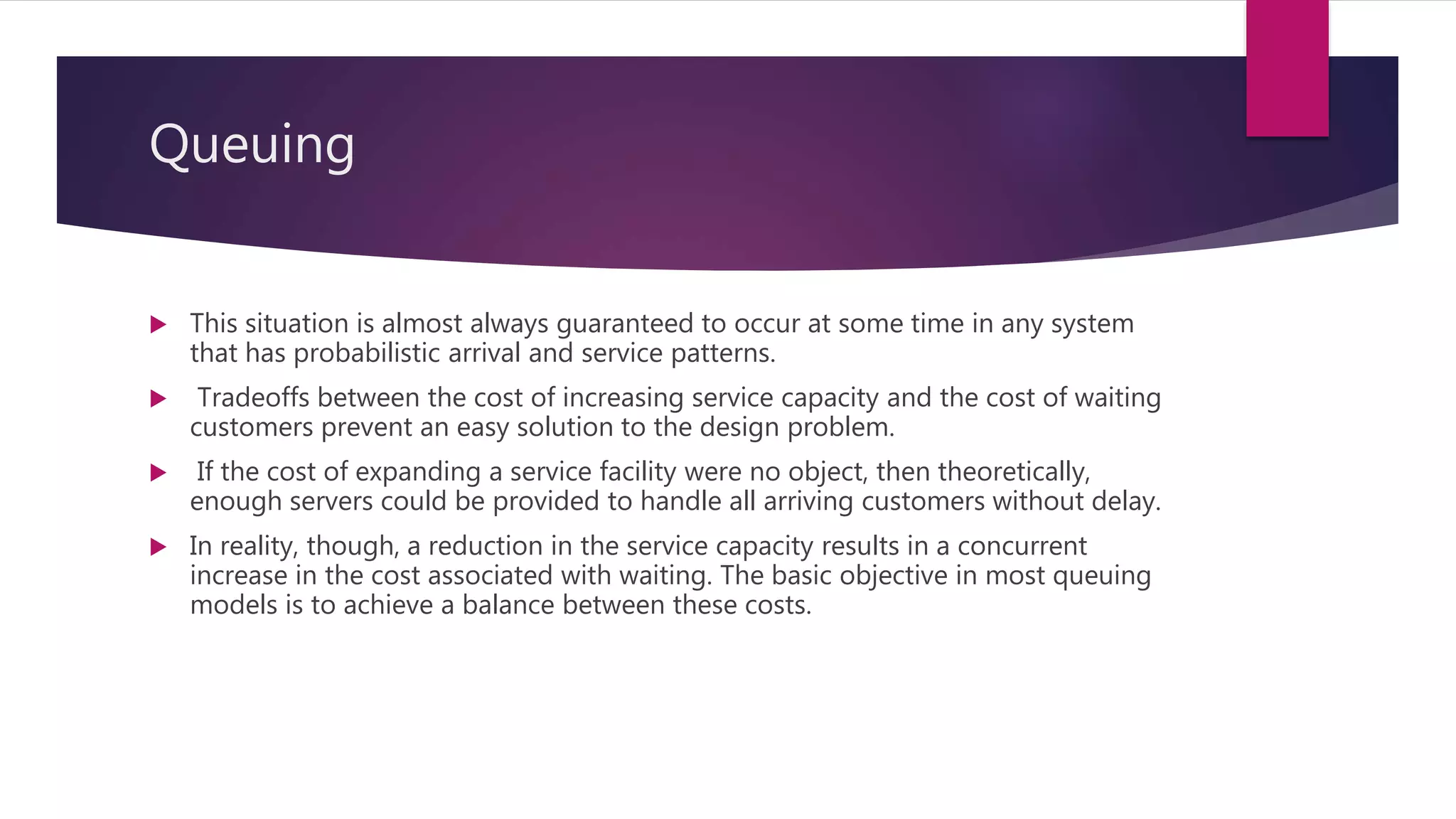 Queuing
 This situation is almost always guaranteed to occur at some time in any system
that has probabilistic arrival and service patterns.
 Tradeoffs between the cost of increasing service capacity and the cost of waiting
customers prevent an easy solution to the design problem.
 If the cost of expanding a service facility were no object, then theoretically,
enough servers could be provided to handle all arriving customers without delay.
 In reality, though, a reduction in the service capacity results in a concurrent
increase in the cost associated with waiting. The basic objective in most queuing
models is to achieve a balance between these costs.
 