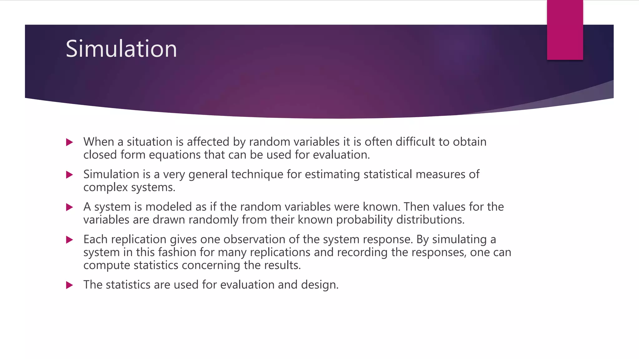 Simulation
 When a situation is affected by random variables it is often difficult to obtain
closed form equations that can be used for evaluation.
 Simulation is a very general technique for estimating statistical measures of
complex systems.
 A system is modeled as if the random variables were known. Then values for the
variables are drawn randomly from their known probability distributions.
 Each replication gives one observation of the system response. By simulating a
system in this fashion for many replications and recording the responses, one can
compute statistics concerning the results.
 The statistics are used for evaluation and design.
 