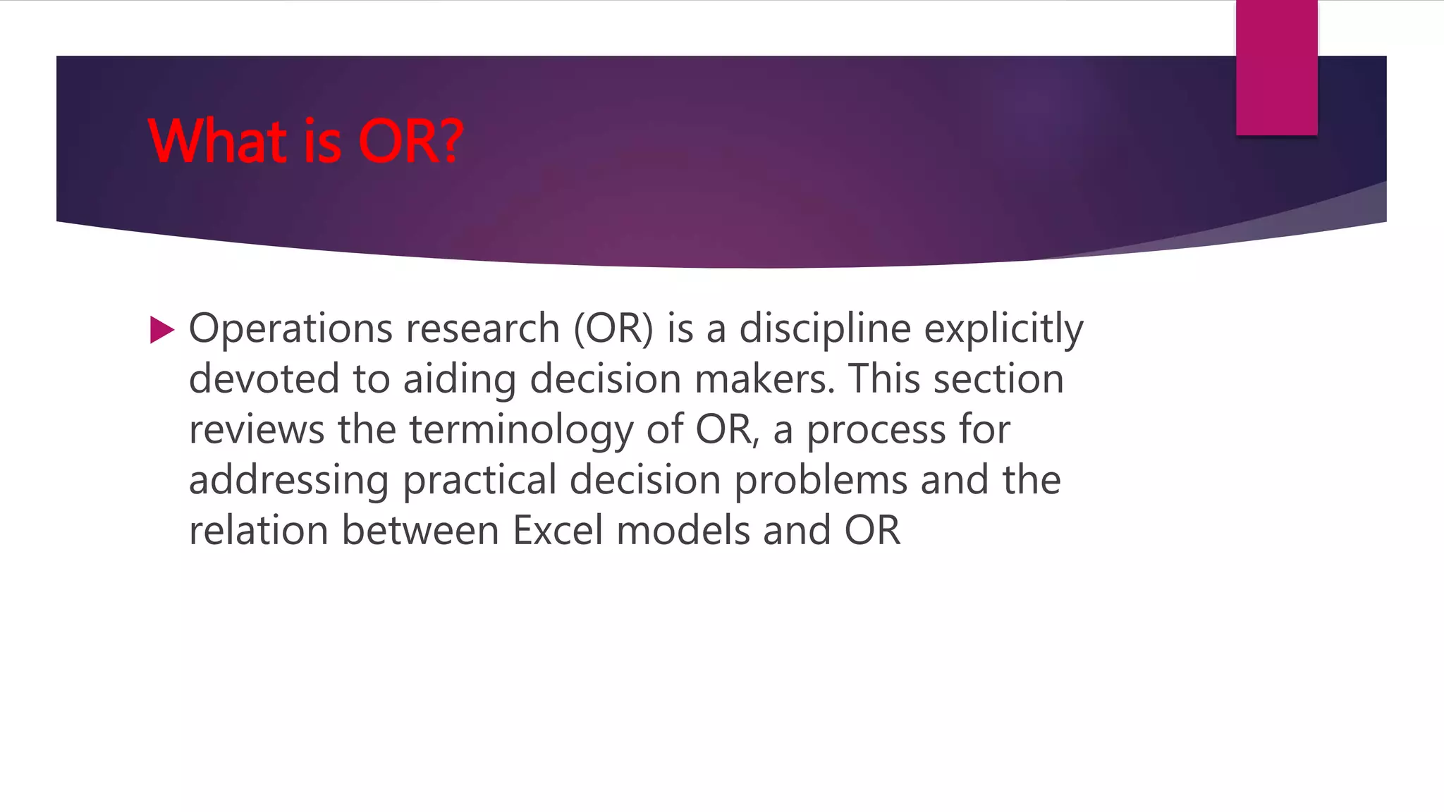 What is OR?
 Operations research (OR) is a discipline explicitly
devoted to aiding decision makers. This section
reviews the terminology of OR, a process for
addressing practical decision problems and the
relation between Excel models and OR
 