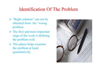 Identification Of The Problem
 “Right solution” can not be
obtained from the “wrong
problem
 The first and most important
stage of the work is defining
the problem well.
 This phase helps examine
the problem at hand
quantitatively.
 