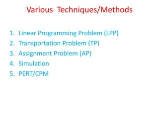 Various Techniques/Methods
1. Linear Programming Problem (LPP)
2. Transportation Problem (TP)
3. Assignment Problem (AP)
4. Simulation
5. PERT/CPM
 