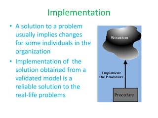 Implementation
• A solution to a problem
usually implies changes
for some individuals in the
organization
• Implementation of the
solution obtained from a
validated model is a
reliable solution to the
real-life problems
Situation
Procedure
Implement
the Procedure
 