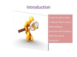 Introduction
It had its early roots
in World War II and is
flourishing in
business and industry
with the aid of
computer
 