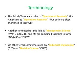 Terminology
• The British/Europeans refer to “Operational Research", the
Americans to “Operations Research" - but both are often
shortened to just "OR".
• Another term used for this field is “Management Science"
("MS"). In U.S. OR and MS are combined together to form
"OR/MS" or "ORMS".
• Yet other terms sometimes used are “Industrial Engineering"
("IE") and “Decision Science" ("DS").
 