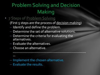 • 7 Steps of Problem Solving
(First 5 steps are the process of decision making)
– Identify and define the problem.
– Determine the set of alternative solutions.
– Determine the criteria for evaluating the
alternatives.
– Evaluate the alternatives.
– Choose an alternative.
-------------------------------------------------------------
--
– Implement the chosen alternative.
– Evaluate the results.
Problem Solving and Decision
Making
 