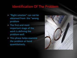  “Right solution” can not be
obtained from the “wrong
problem
 The first and most
important stage of the
work is defining the
problem well.
 This phase helps examine
the problem at hand
quantitatively.
Identification Of The Problem
 