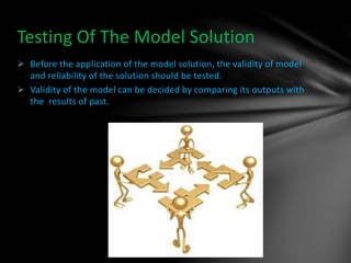  Before the application of the model solution, the validity of model
and reliability of the solution should be tested.
 Validity of the model can be decided by comparing its outputs with
the results of past.
Testing Of The Model Solution
 