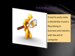 Introduction
It had its early roots
inWorldWar II and is
flourishing in
business and industry
with the aid of
computer
 