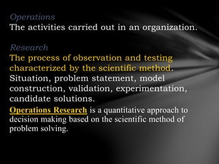 Operations
The activities carried out in an organization.
Research
The process of observation and testing
characterized by the scientific method.
Situation, problem statement, model
construction, validation, experimentation,
candidate solutions.
Operations Research is a quantitative approach to
decision making based on the scientific method of
problem solving.
 