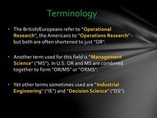 • The British/Europeans refer to “Operational
Research", the Americans to “Operations Research" -
but both are often shortened to just "OR".
• Another term used for this field is “Management
Science" ("MS"). In U.S. OR and MS are combined
together to form "OR/MS" or "ORMS".
• Yet other terms sometimes used are “Industrial
Engineering" ("IE") and “Decision Science" ("DS").
Terminology
 