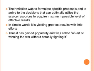  Their mission was to formulate specific proposals and to
arrive to the decisions that can optimally utilize the
scarce resources to acquire maximum possible level of
effective results
 In simple words it is yielding greatest results with little
efforts
 Thus it has gained popularity and was called “an art of
winning the war without actually fighting it”
 