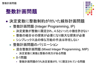 整数計画問題
⚫ 決定変数に整数制約が付いた線形計画問題
⚫ 整数計画問題 (Integer Programming, IP)
⚫ 決定変数が整数に限定され、4.5といった小数を許さない
⚫ 整数の組合せの探索が必要になり膨大な探索が必要
⚫ シンプレックス法の様な万能の手法は存在しない
⚫ 整数計画問題のバリエーション
⚫ 混合整数計画問題 (Mixed Integer Programming, MIP)
▪ 決定変数に実数と整数の両方がある問題
⚫ 0-1問題
▪ 整数計画問題のうち決定変数が0, 1に限定されている問題
整数計画問題
 