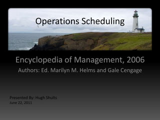 Operations Scheduling


   Encyclopedia of Management, 2006
    Authors: Ed. Marilyn M. Helms and Gale Cengage



Presented By: Hugh Shults
June 22, 2011
 