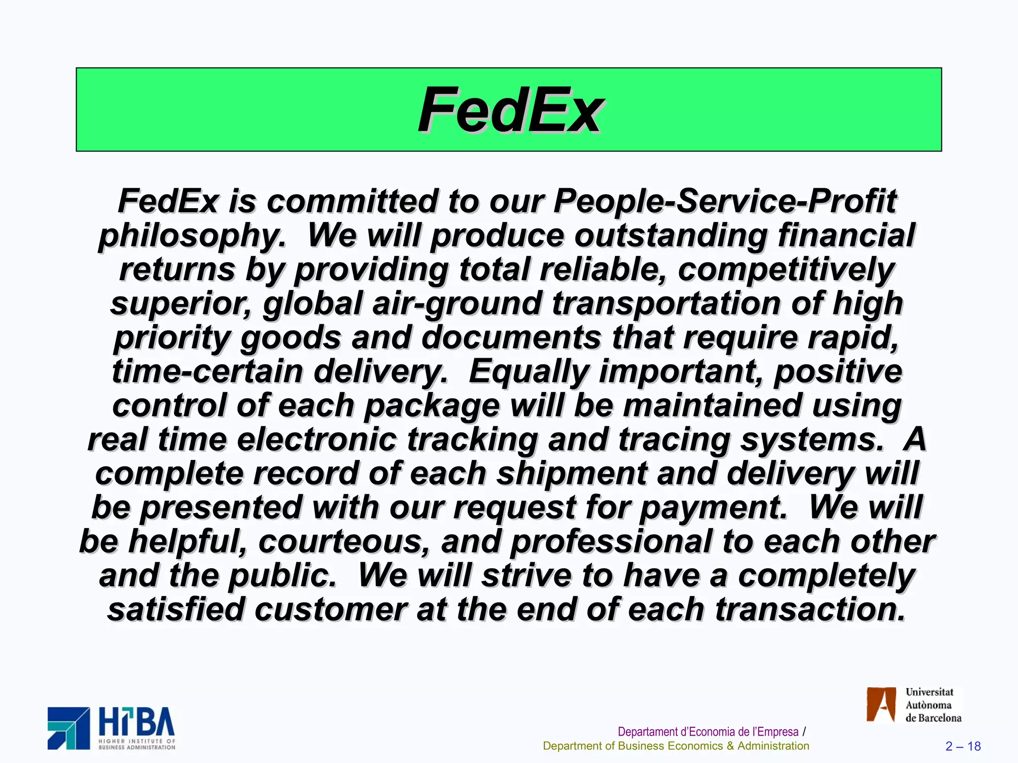 FedEx FedEx is committed to our People-Service-Profit philosophy.  We will produce outstanding financial returns by providing total reliable, competitively superior, global air-ground transportation of high priority goods and documents that require rapid, time-certain delivery.  Equally important, positive control of each package will be maintained using real time electronic tracking and tracing systems.  A complete record of each shipment and delivery will be presented with our request for payment.  We will be helpful, courteous, and professional to each other and the public.  We will strive to have a completely satisfied customer at the end of each transaction. 
