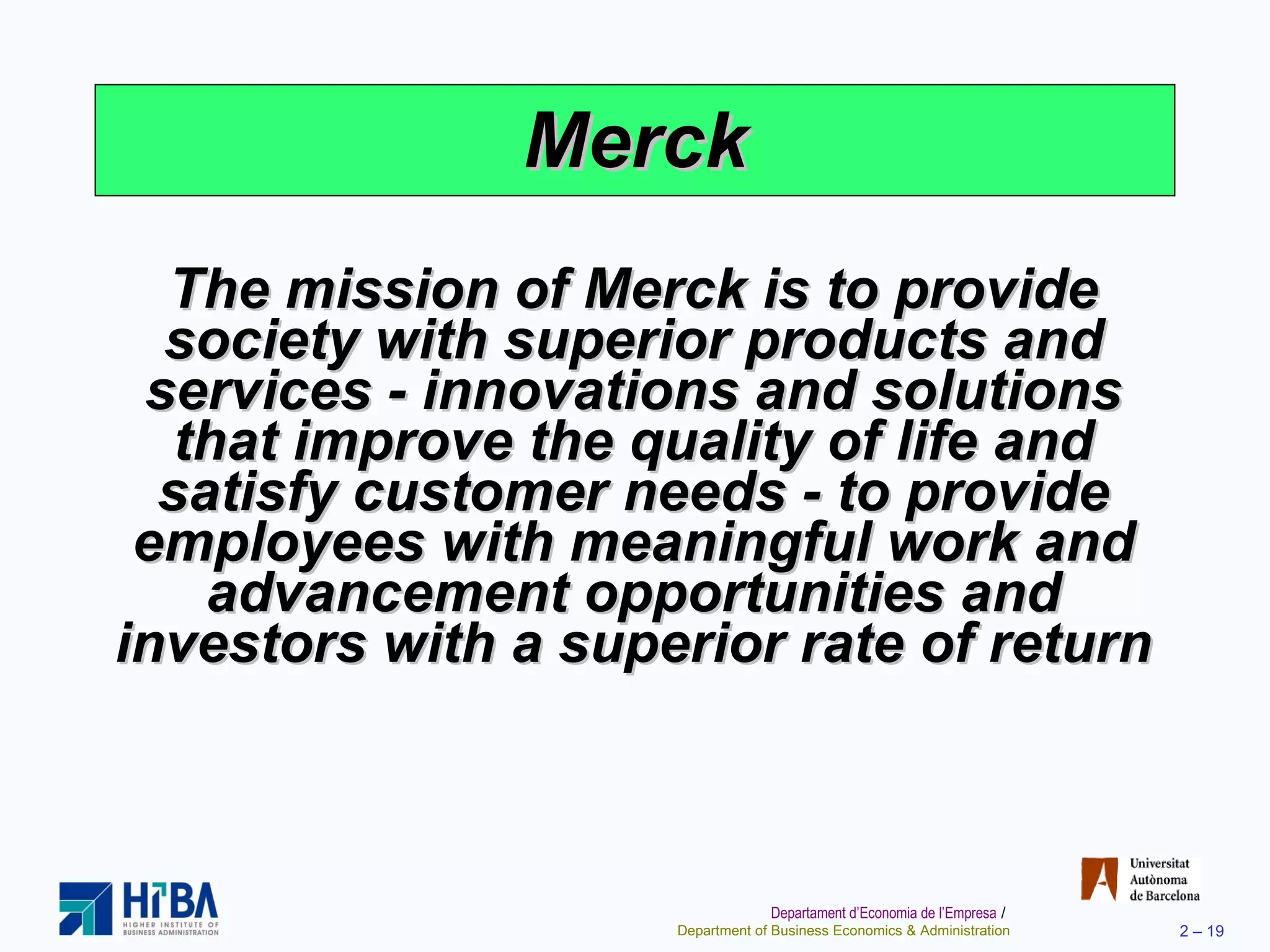 Merck The mission of Merck is to provide society with superior products and services - innovations and solutions that improve the quality of life and satisfy customer needs - to provide employees with meaningful work and advancement opportunities and investors with a superior rate of return 