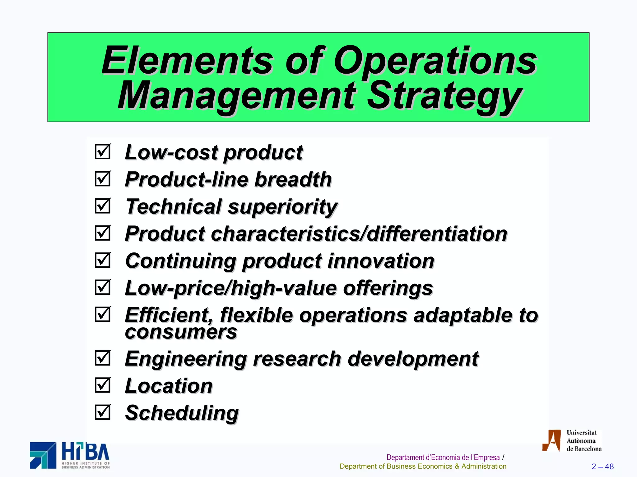 Elements of Operations Management Strategy Low-cost product Product-line breadth Technical superiority Product characteristics/differentiation Continuing product innovation Low-price/high-value offerings Efficient, flexible operations adaptable to consumers Engineering research development Location Scheduling 