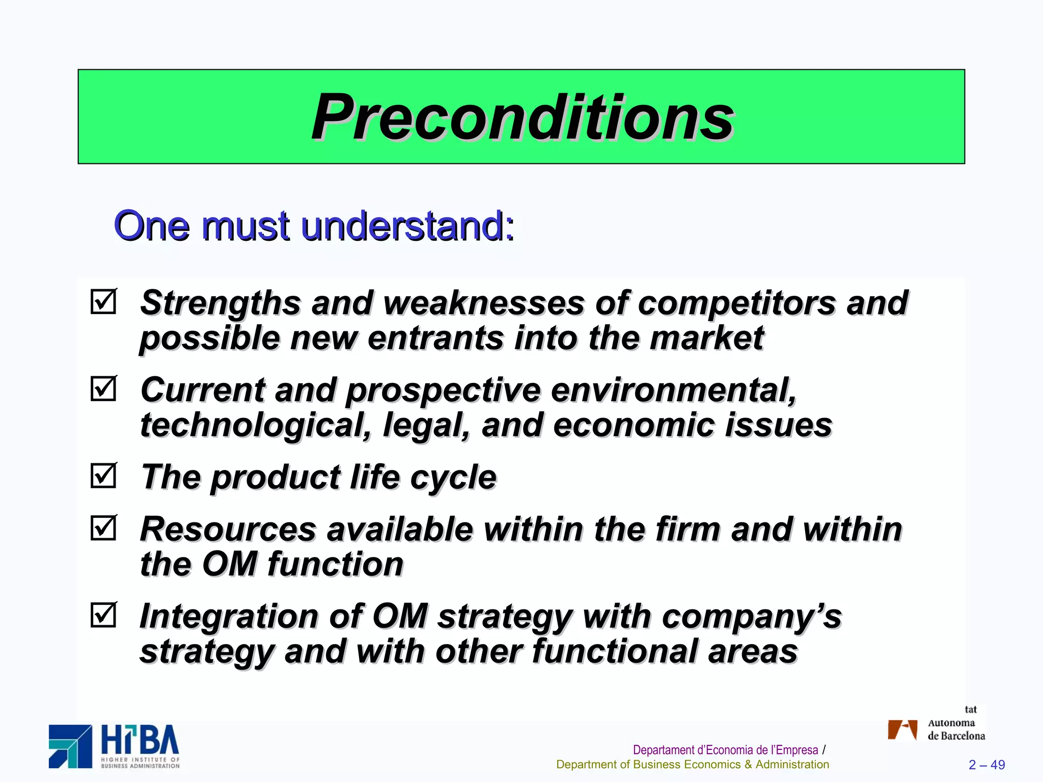 Preconditions Strengths and weaknesses of competitors and possible new entrants into the market Current and prospective environmental, technological, legal, and economic issues The product life cycle Resources available within the firm and within the OM function Integration of OM strategy with company’s strategy and with other functional areas One must understand: 
