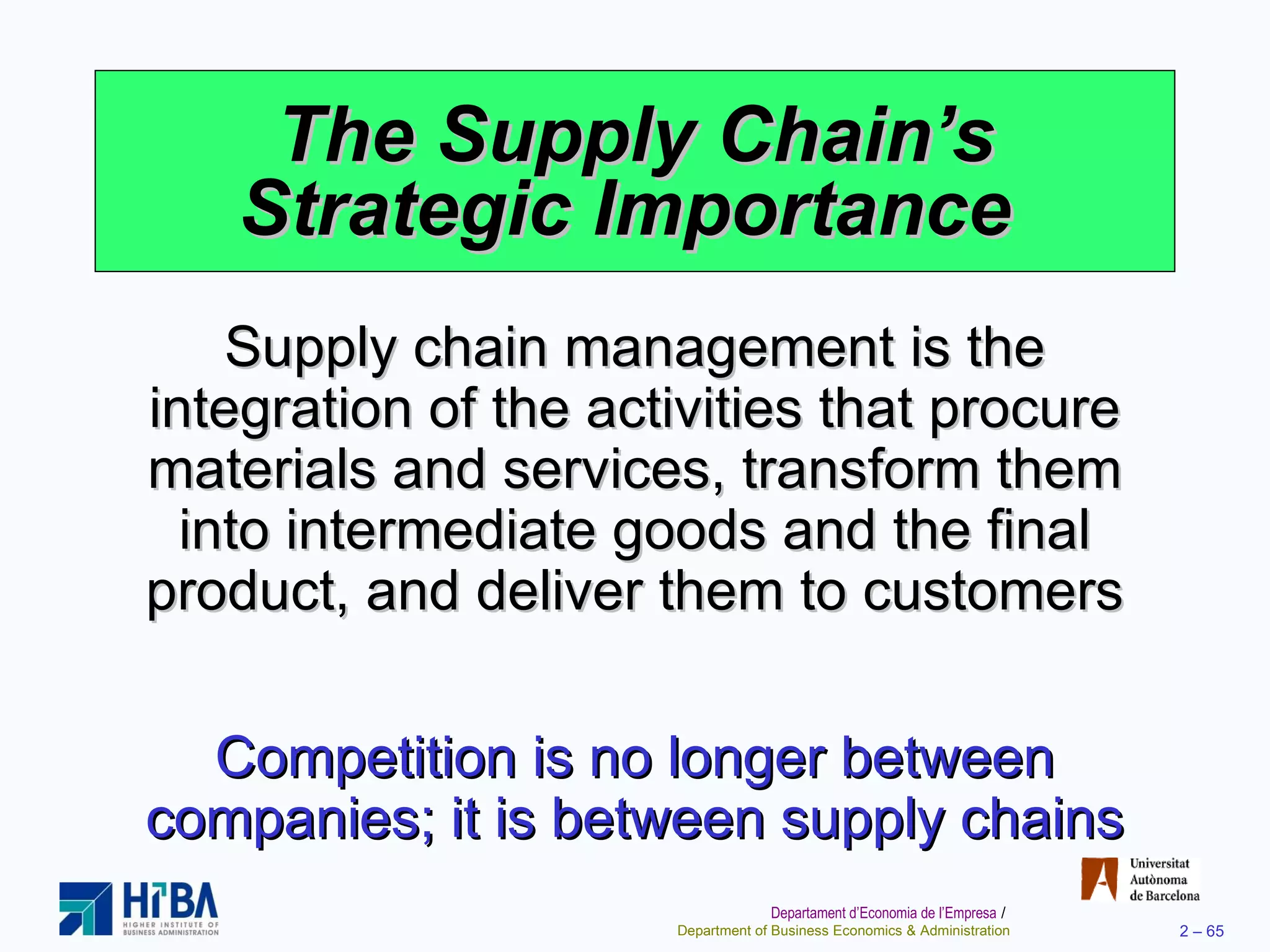 The Supply Chain’s Strategic Importance  Supply chain management is the integration of the activities that procure materials and services, transform them into intermediate goods and the final product, and deliver them to customers Competition is no longer between companies; it is between supply chains 