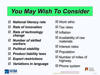 You May Wish To Consider National literacy rate Rate of innovation Rate of technology change Number of skilled workers Political stability Product liability laws Export restrictions Variations in language Work ethic Tax rates Inflation Availability of raw materials Interest rates Population Number of miles of highway Phone system 
