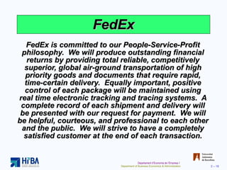 FedEx FedEx is committed to our People-Service-Profit philosophy.  We will produce outstanding financial returns by providing total reliable, competitively superior, global air-ground transportation of high priority goods and documents that require rapid, time-certain delivery.  Equally important, positive control of each package will be maintained using real time electronic tracking and tracing systems.  A complete record of each shipment and delivery will be presented with our request for payment.  We will be helpful, courteous, and professional to each other and the public.  We will strive to have a completely satisfied customer at the end of each transaction. 