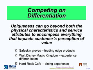 Competing on Differentiation Uniqueness can go beyond both the physical characteristics and service attributes to encompass everything that impacts customer’s perception of value Safeskin gloves – leading edge products Walt Disney Magic Kingdom – experience differentiation Hard Rock Cafe – dining experience 