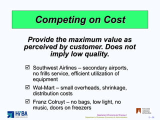 Competing on Cost Provide the maximum value as perceived by customer. Does not imply low quality. Southwest Airlines – secondary airports, no frills service, efficient utilization of equipment Wal-Mart – small overheads, shrinkage, distribution costs Franz Colruyt – no bags, low light, no music, doors on freezers 