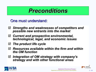 Preconditions Strengths and weaknesses of competitors and possible new entrants into the market Current and prospective environmental, technological, legal, and economic issues The product life cycle Resources available within the firm and within the OM function Integration of OM strategy with company’s strategy and with other functional areas One must understand: 