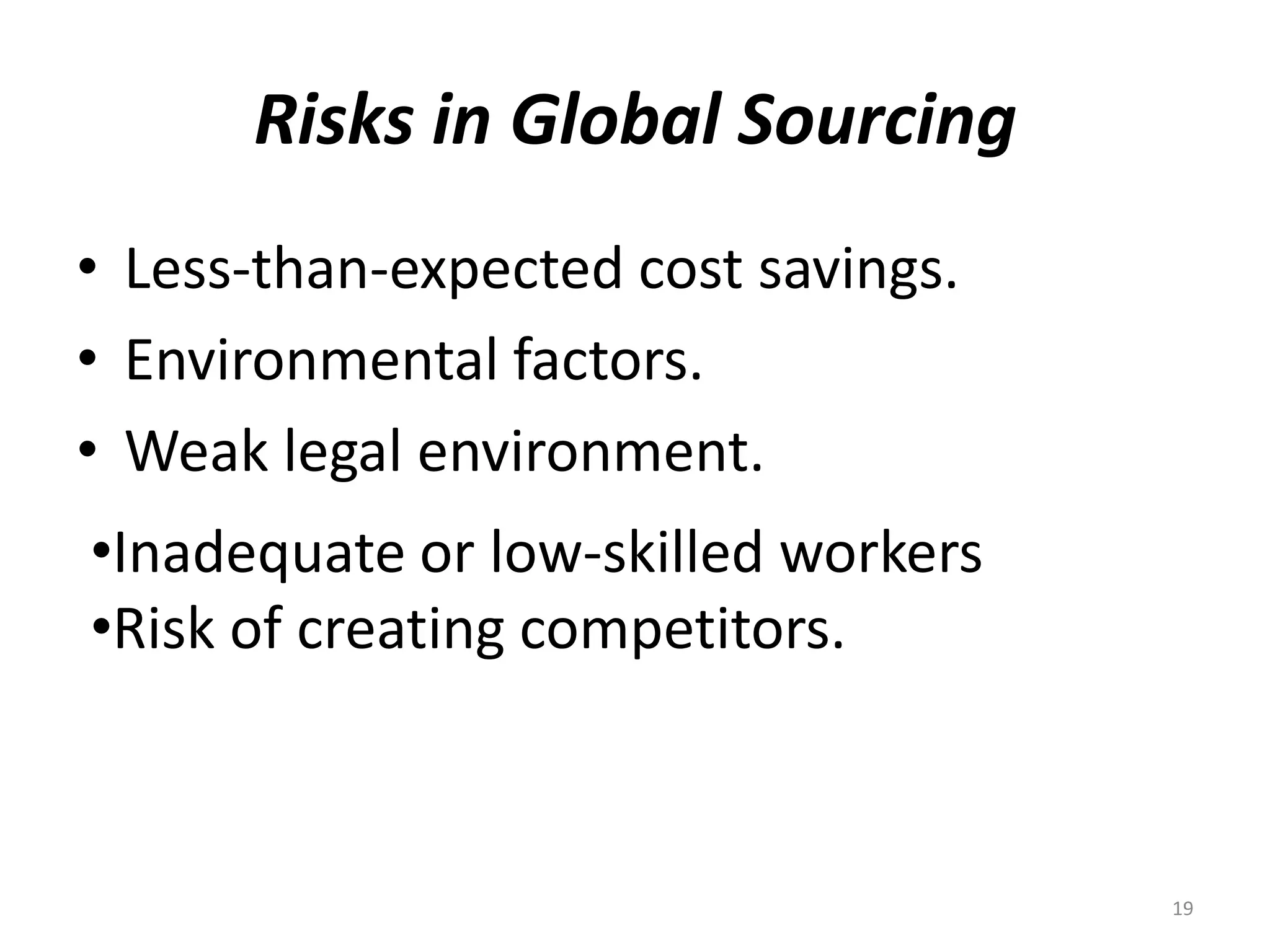 Risks in Global Sourcing
• Less-than-expected cost savings.
• Environmental factors.
• Weak legal environment.
•Inadequate or low-skilled workers
•Risk of creating competitors.



                                     19
 