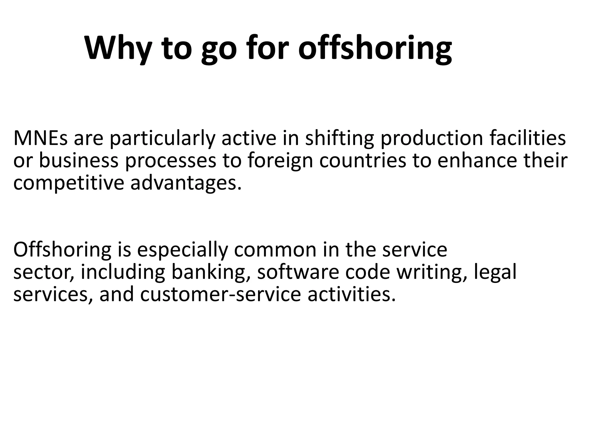 Why to go for offshoring

MNEs are particularly active in shifting production facilities
or business processes to foreign countries to enhance their
competitive advantages.

Offshoring is especially common in the service
sector, including banking, software code writing, legal
services, and customer-service activities.
 