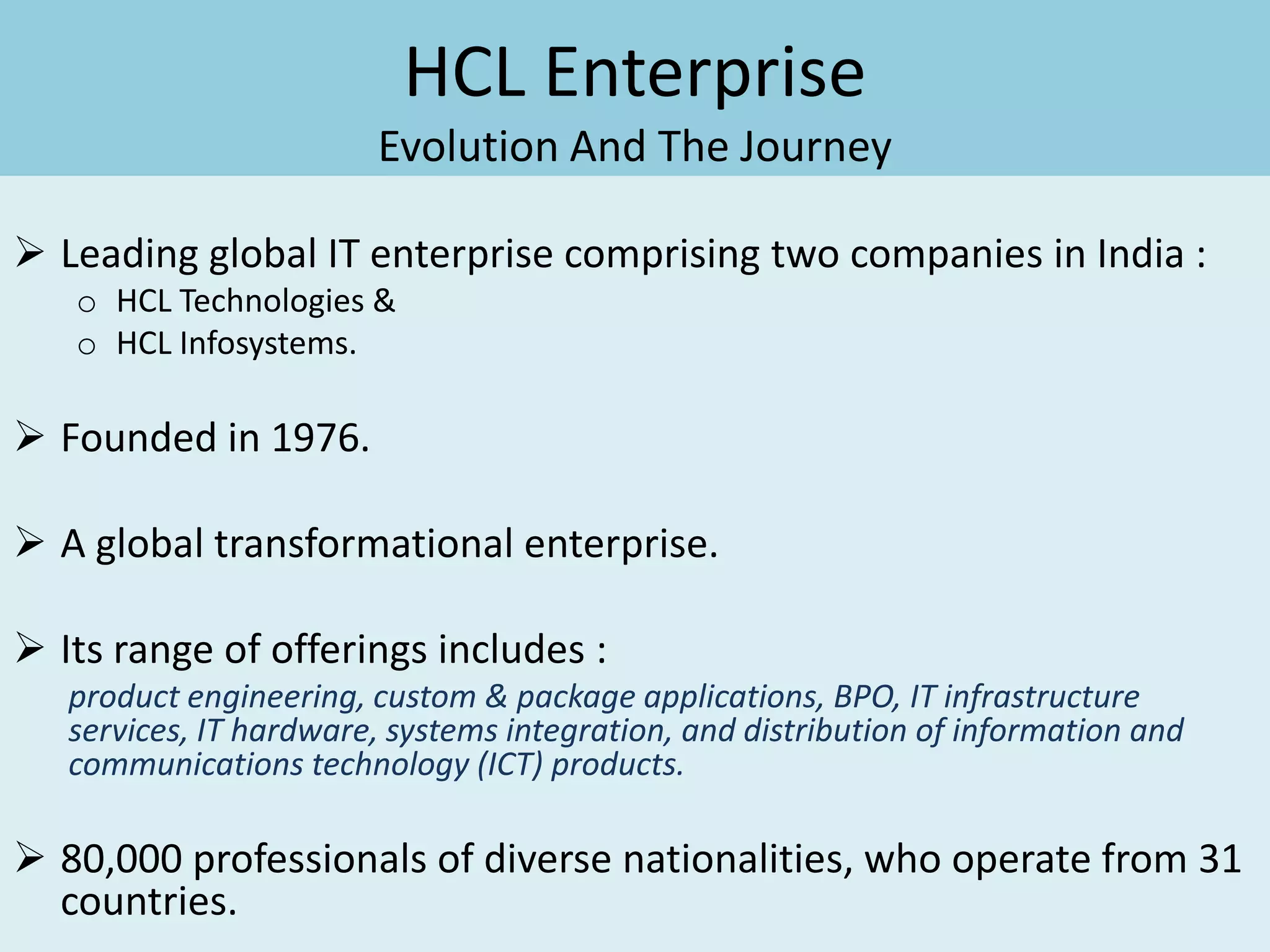 HCL Enterprise
                        Evolution And The Journey

 Leading global IT enterprise comprising two companies in India :
   o HCL Technologies &
   o HCL Infosystems.

 Founded in 1976.

 A global transformational enterprise.

 Its range of offerings includes :
   product engineering, custom & package applications, BPO, IT infrastructure
   services, IT hardware, systems integration, and distribution of information and
   communications technology (ICT) products.

 80,000 professionals of diverse nationalities, who operate from 31
  countries.
 