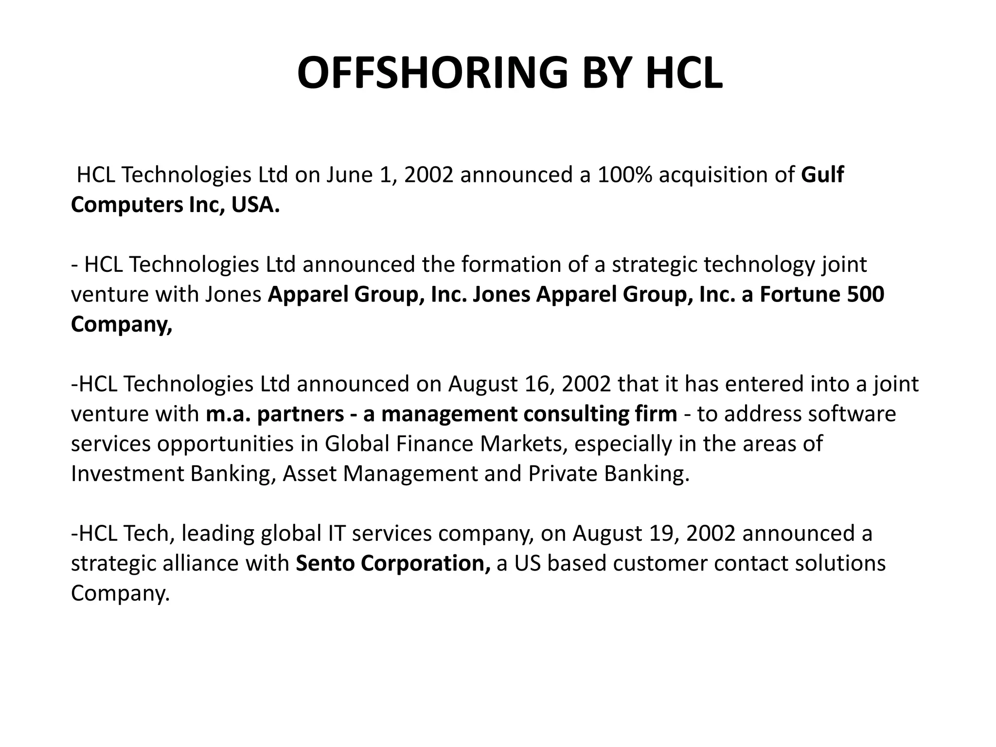 OFFSHORING BY HCL
HCL Technologies Ltd on June 1, 2002 announced a 100% acquisition of Gulf
Computers Inc, USA.

- HCL Technologies Ltd announced the formation of a strategic technology joint
venture with Jones Apparel Group, Inc. Jones Apparel Group, Inc. a Fortune 500
Company,

-HCL Technologies Ltd announced on August 16, 2002 that it has entered into a joint
venture with m.a. partners - a management consulting firm - to address software
services opportunities in Global Finance Markets, especially in the areas of
Investment Banking, Asset Management and Private Banking.

-HCL Tech, leading global IT services company, on August 19, 2002 announced a
strategic alliance with Sento Corporation, a US based customer contact solutions
Company.
 