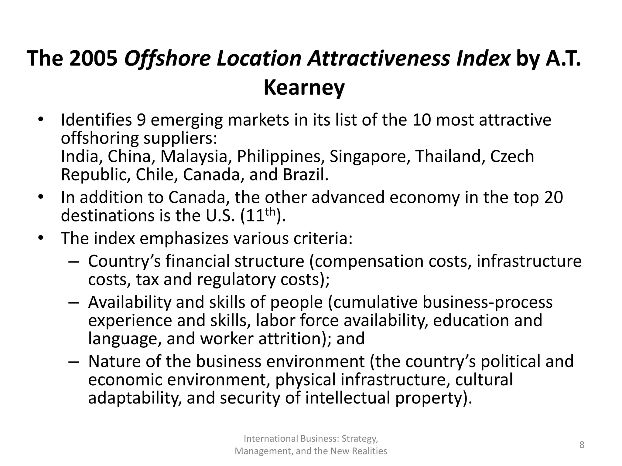 The 2005 Offshore Location Attractiveness Index by A.T.
                      Kearney
 • Identifies 9 emerging markets in its list of the 10 most attractive
   offshoring suppliers:
   India, China, Malaysia, Philippines, Singapore, Thailand, Czech
   Republic, Chile, Canada, and Brazil.
 • In addition to Canada, the other advanced economy in the top 20
   destinations is the U.S. (11th).
 • The index emphasizes various criteria:
    – Country’s financial structure (compensation costs, infrastructure
       costs, tax and regulatory costs);
    – Availability and skills of people (cumulative business-process
       experience and skills, labor force availability, education and
       language, and worker attrition); and
    – Nature of the business environment (the country’s political and
       economic environment, physical infrastructure, cultural
       adaptability, and security of intellectual property).

                           International Business: Strategy,
                                                                      8
                          Management, and the New Realities
 