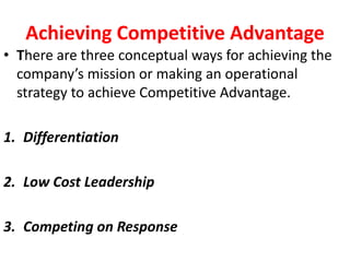 Achieving Competitive Advantage
• There are three conceptual ways for achieving the
company’s mission or making an operational
strategy to achieve Competitive Advantage.
1. Differentiation
2. Low Cost Leadership
3. Competing on Response
 