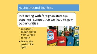 4. Understand Markets
Interacting with foreign customers,
suppliers, competition can lead to new
opportunities
• Cell phone
design moved
from Europe
to Japan
• Extend the
product life
cycle
 
