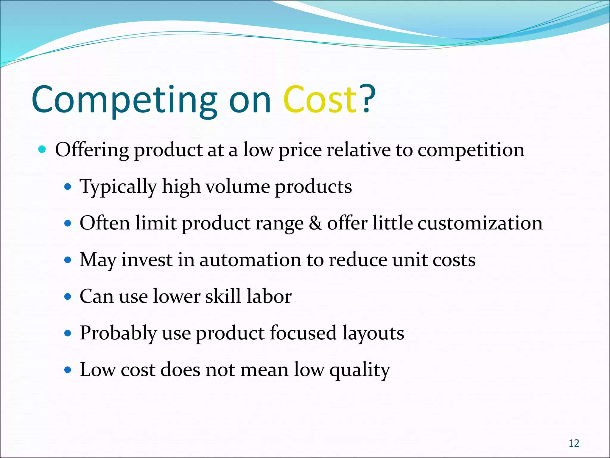 Competing on Cost?
 Offering product at a low price relative to competition
 Typically high volume products
 Often limit product range & offer little customization
 May invest in automation to reduce unit costs
 Can use lower skill labor
 Probably use product focused layouts
 Low cost does not mean low quality
12
 