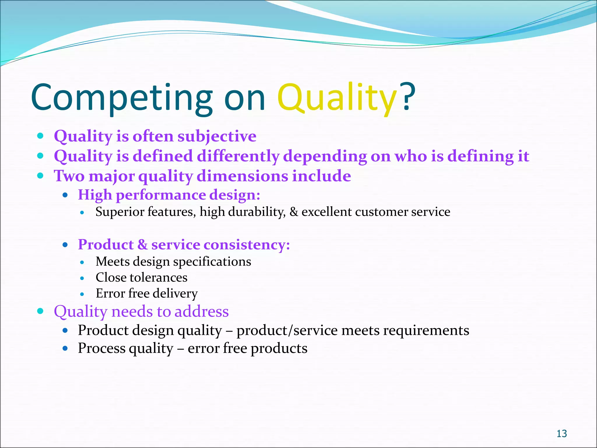 Competing on Quality?
 Quality is often subjective
 Quality is defined differently depending on who is defining it
 Two major quality dimensions include
 High performance design:
 Superior features, high durability, & excellent customer service
 Product & service consistency:
 Meets design specifications
 Close tolerances
 Error free delivery
 Quality needs to address
 Product design quality – product/service meets requirements
 Process quality – error free products
13
 